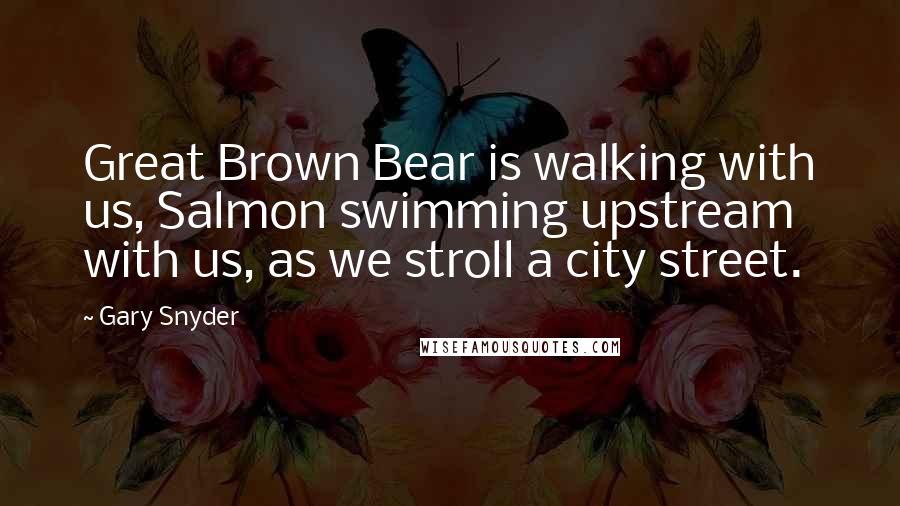 Gary Snyder Quotes: Great Brown Bear is walking with us, Salmon swimming upstream with us, as we stroll a city street.