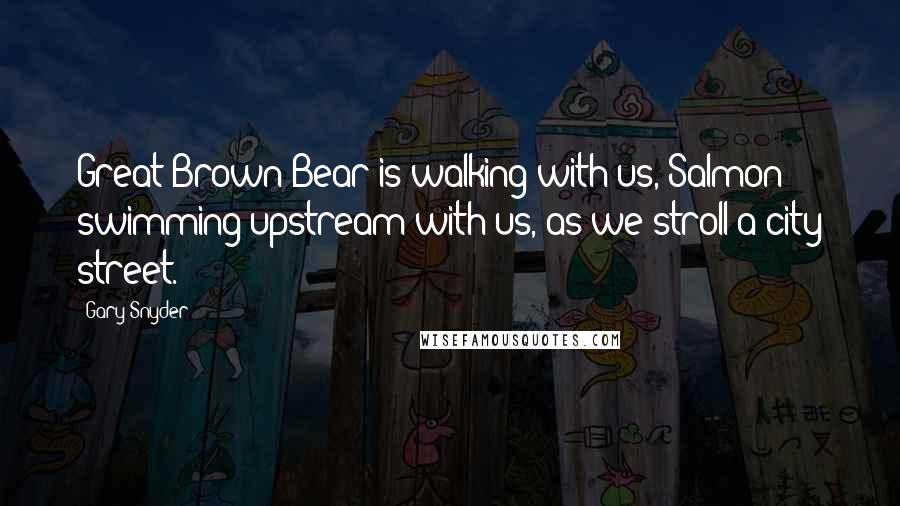 Gary Snyder Quotes: Great Brown Bear is walking with us, Salmon swimming upstream with us, as we stroll a city street.