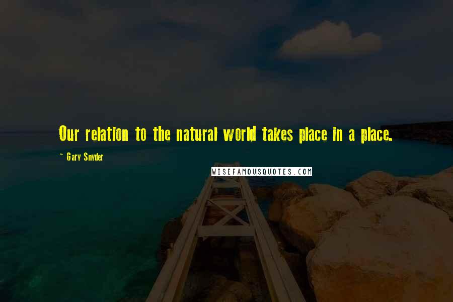 Gary Snyder Quotes: Our relation to the natural world takes place in a place.