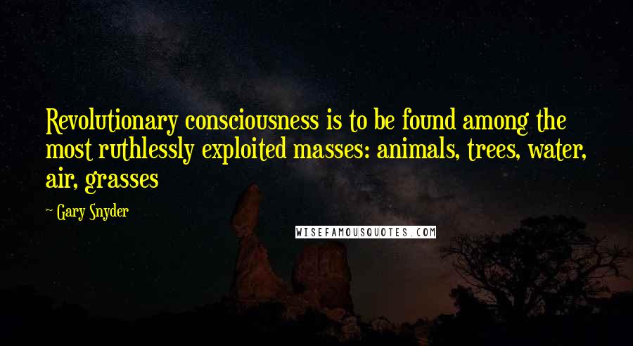 Gary Snyder Quotes: Revolutionary consciousness is to be found among the most ruthlessly exploited masses: animals, trees, water, air, grasses
