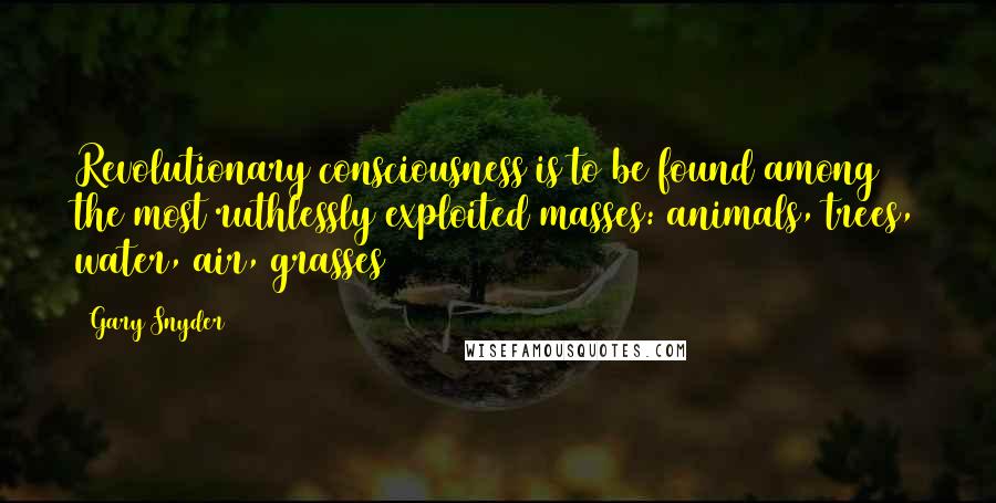 Gary Snyder Quotes: Revolutionary consciousness is to be found among the most ruthlessly exploited masses: animals, trees, water, air, grasses