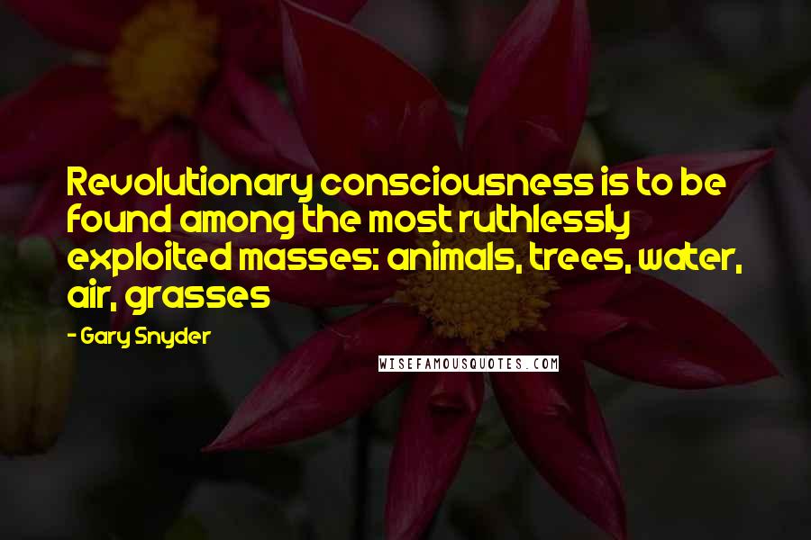Gary Snyder Quotes: Revolutionary consciousness is to be found among the most ruthlessly exploited masses: animals, trees, water, air, grasses