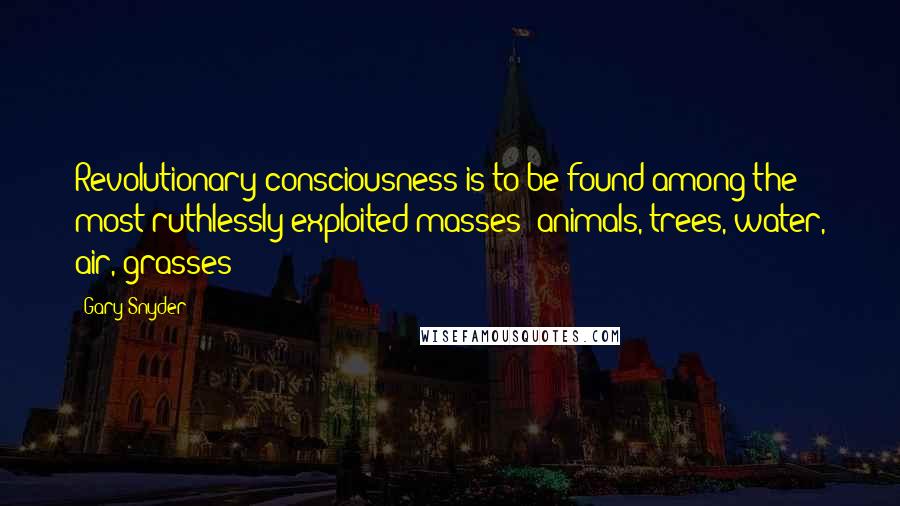 Gary Snyder Quotes: Revolutionary consciousness is to be found among the most ruthlessly exploited masses: animals, trees, water, air, grasses