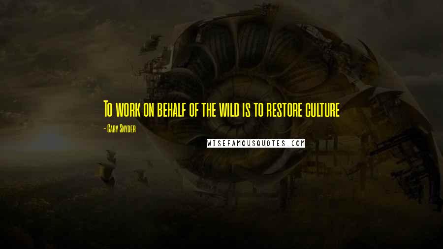 Gary Snyder Quotes: To work on behalf of the wild is to restore culture