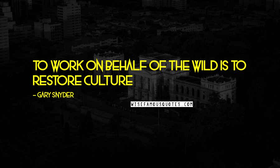 Gary Snyder Quotes: To work on behalf of the wild is to restore culture