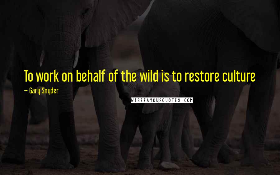 Gary Snyder Quotes: To work on behalf of the wild is to restore culture