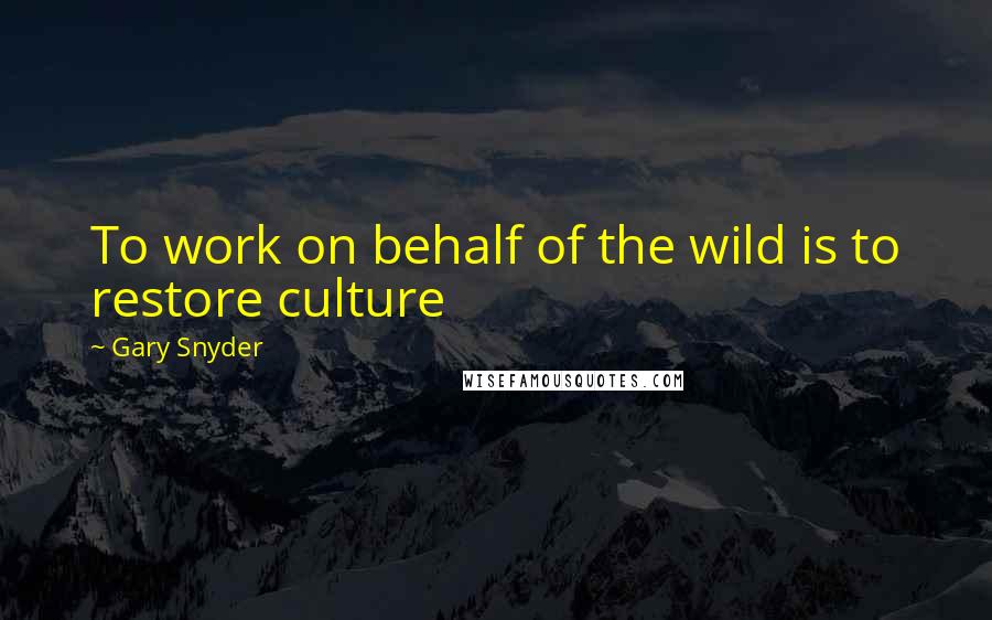 Gary Snyder Quotes: To work on behalf of the wild is to restore culture