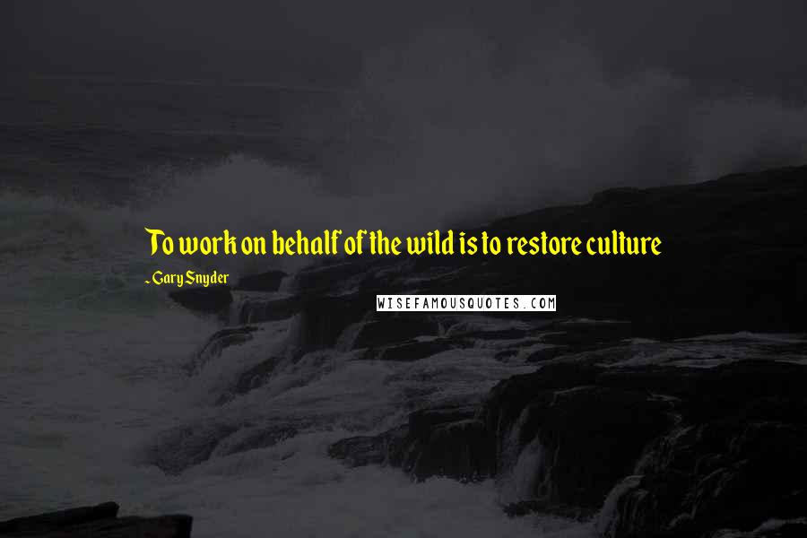 Gary Snyder Quotes: To work on behalf of the wild is to restore culture