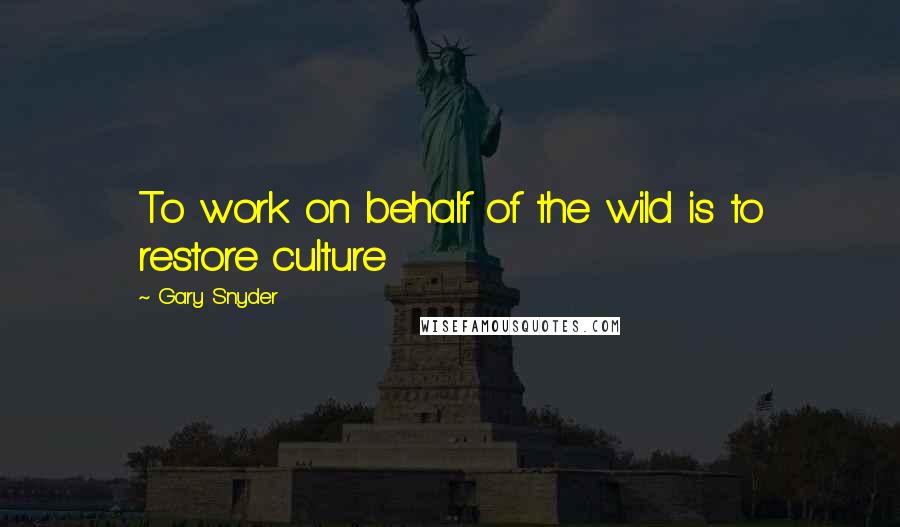 Gary Snyder Quotes: To work on behalf of the wild is to restore culture