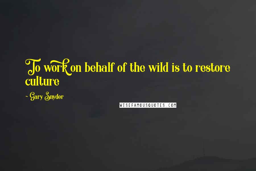 Gary Snyder Quotes: To work on behalf of the wild is to restore culture