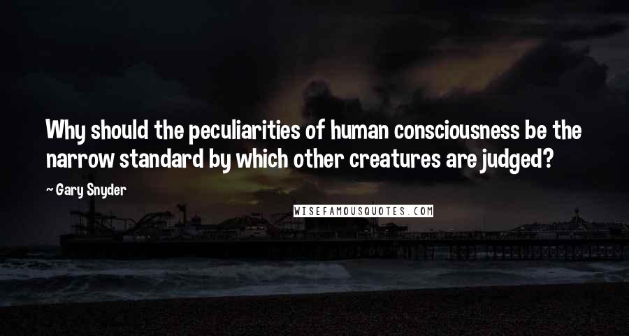 Gary Snyder Quotes: Why should the peculiarities of human consciousness be the narrow standard by which other creatures are judged?