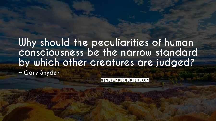 Gary Snyder Quotes: Why should the peculiarities of human consciousness be the narrow standard by which other creatures are judged?