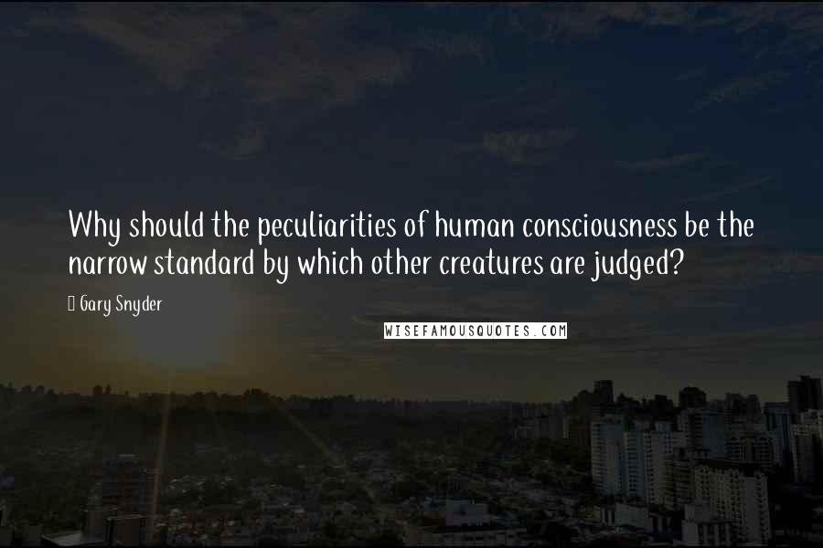 Gary Snyder Quotes: Why should the peculiarities of human consciousness be the narrow standard by which other creatures are judged?