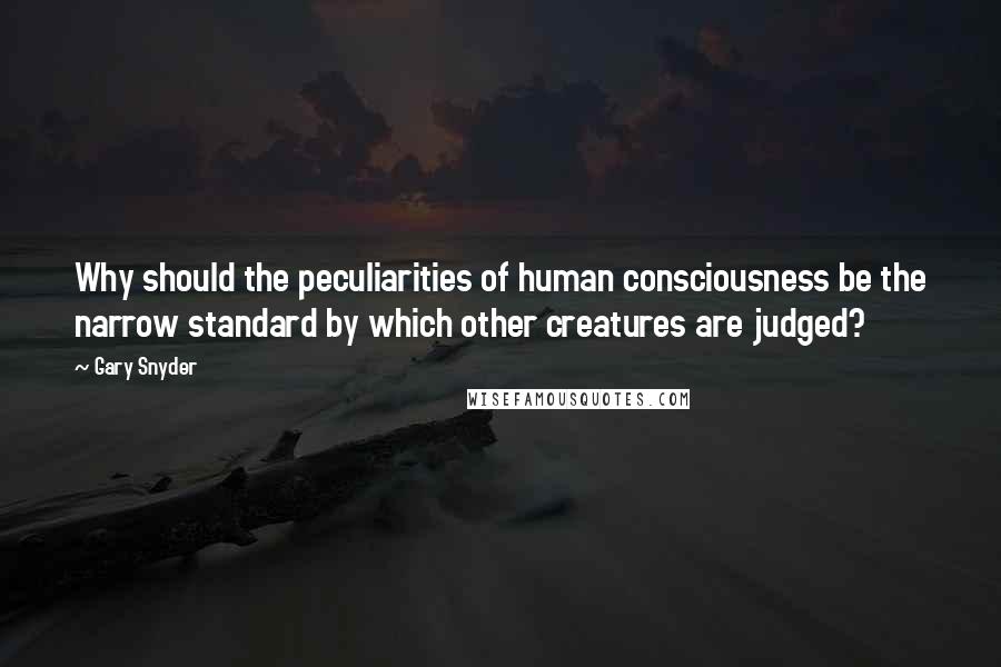 Gary Snyder Quotes: Why should the peculiarities of human consciousness be the narrow standard by which other creatures are judged?