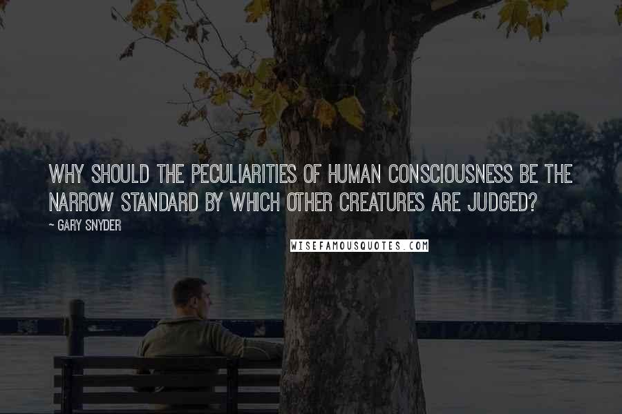 Gary Snyder Quotes: Why should the peculiarities of human consciousness be the narrow standard by which other creatures are judged?