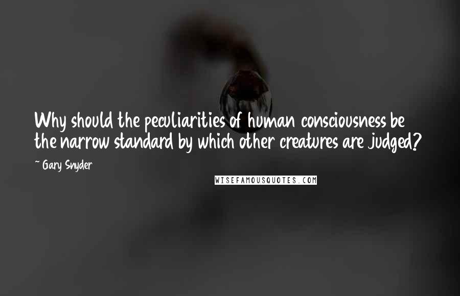 Gary Snyder Quotes: Why should the peculiarities of human consciousness be the narrow standard by which other creatures are judged?