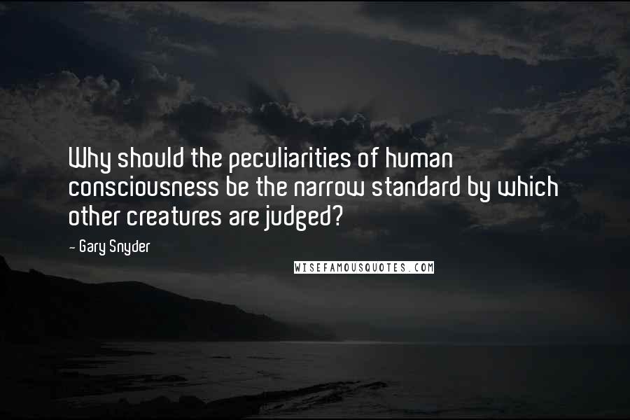 Gary Snyder Quotes: Why should the peculiarities of human consciousness be the narrow standard by which other creatures are judged?
