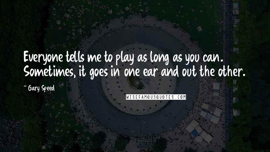 Gary Speed Quotes: Everyone tells me to play as long as you can. Sometimes, it goes in one ear and out the other.