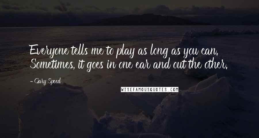Gary Speed Quotes: Everyone tells me to play as long as you can. Sometimes, it goes in one ear and out the other.