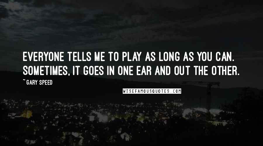 Gary Speed Quotes: Everyone tells me to play as long as you can. Sometimes, it goes in one ear and out the other.