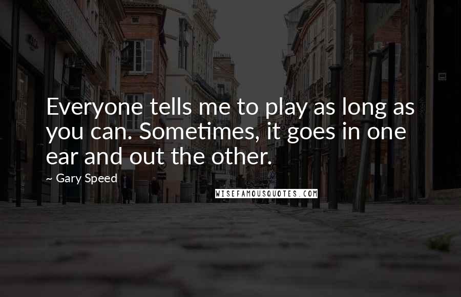 Gary Speed Quotes: Everyone tells me to play as long as you can. Sometimes, it goes in one ear and out the other.