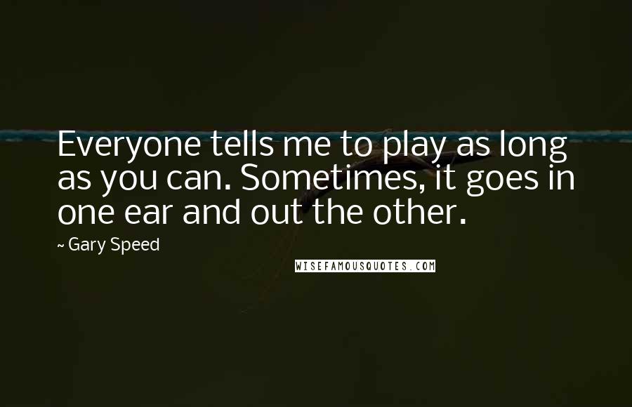 Gary Speed Quotes: Everyone tells me to play as long as you can. Sometimes, it goes in one ear and out the other.