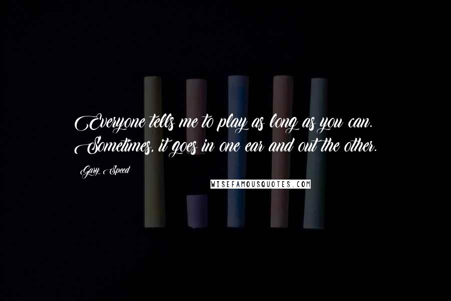 Gary Speed Quotes: Everyone tells me to play as long as you can. Sometimes, it goes in one ear and out the other.