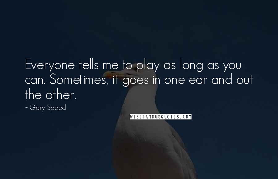 Gary Speed Quotes: Everyone tells me to play as long as you can. Sometimes, it goes in one ear and out the other.