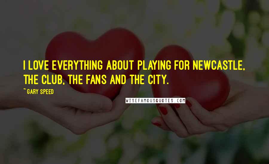 Gary Speed Quotes: I love everything about playing for Newcastle, the club, the fans and the city.