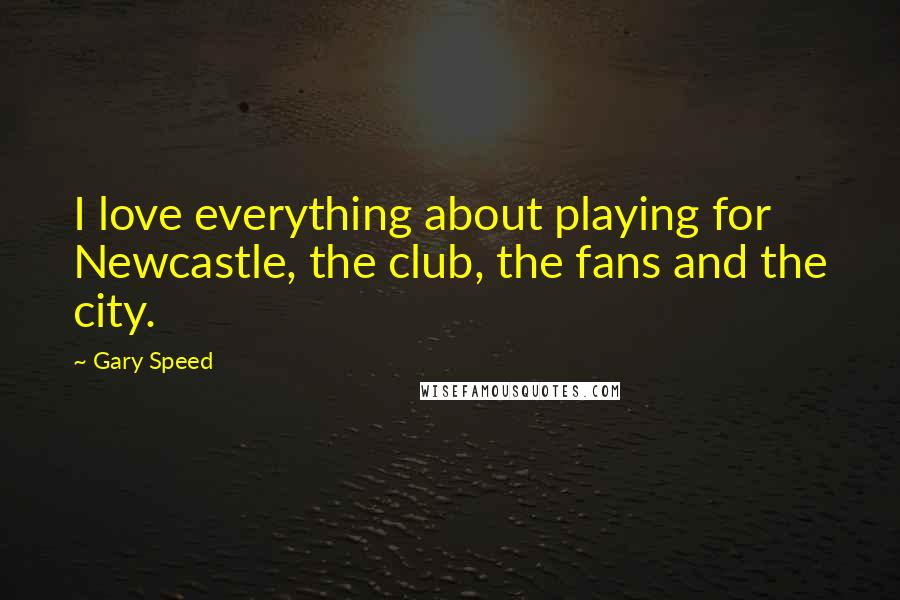 Gary Speed Quotes: I love everything about playing for Newcastle, the club, the fans and the city.