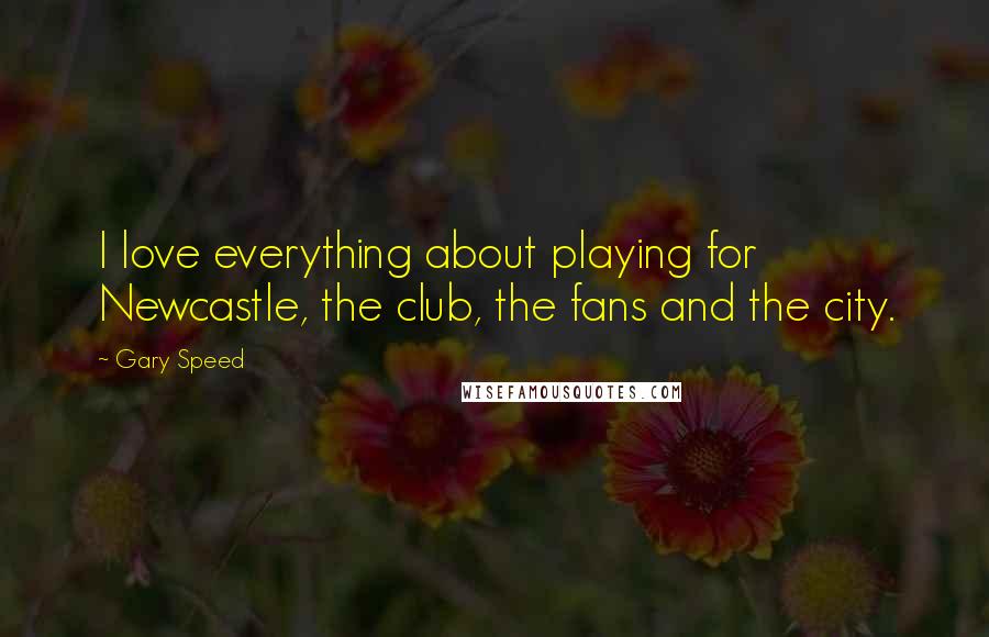 Gary Speed Quotes: I love everything about playing for Newcastle, the club, the fans and the city.