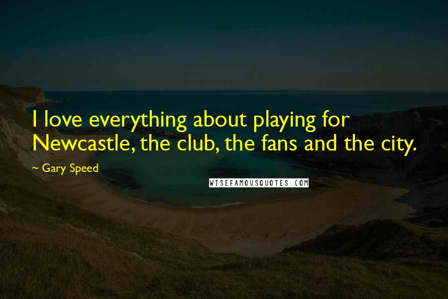 Gary Speed Quotes: I love everything about playing for Newcastle, the club, the fans and the city.