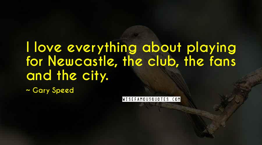 Gary Speed Quotes: I love everything about playing for Newcastle, the club, the fans and the city.