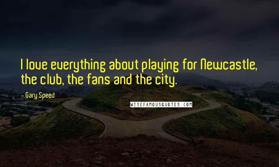 Gary Speed Quotes: I love everything about playing for Newcastle, the club, the fans and the city.
