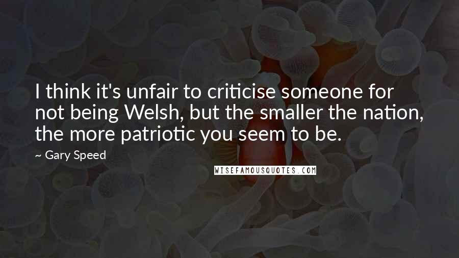 Gary Speed Quotes: I think it's unfair to criticise someone for not being Welsh, but the smaller the nation, the more patriotic you seem to be.