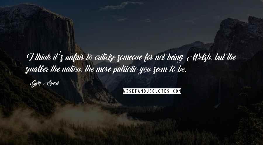 Gary Speed Quotes: I think it's unfair to criticise someone for not being Welsh, but the smaller the nation, the more patriotic you seem to be.
