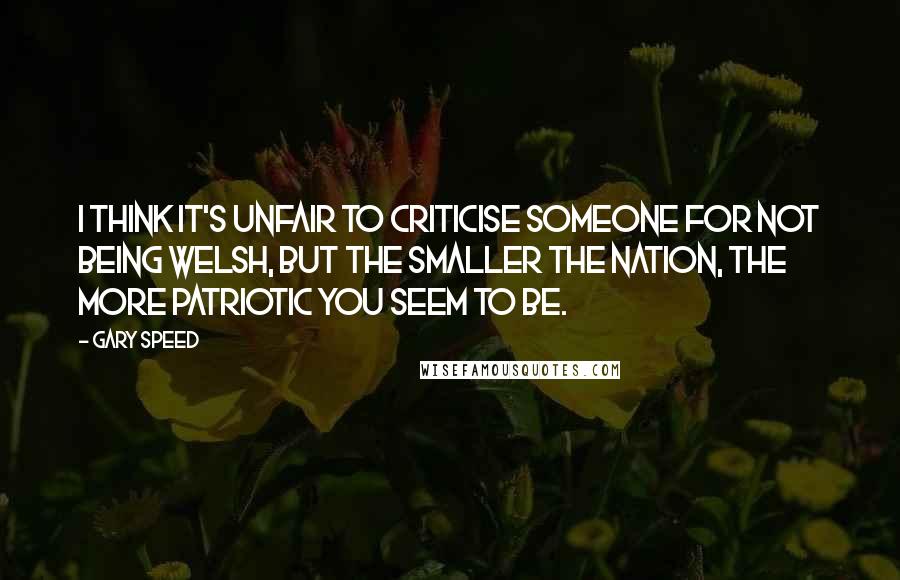 Gary Speed Quotes: I think it's unfair to criticise someone for not being Welsh, but the smaller the nation, the more patriotic you seem to be.