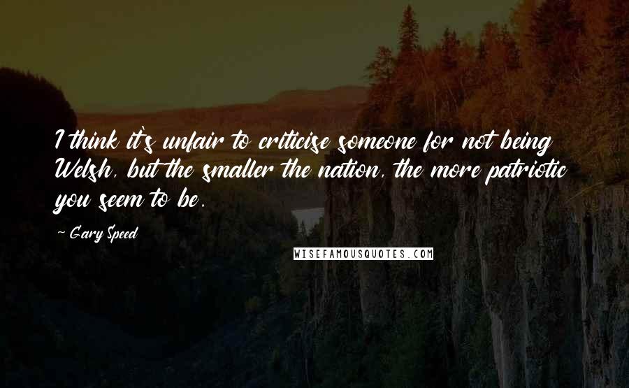 Gary Speed Quotes: I think it's unfair to criticise someone for not being Welsh, but the smaller the nation, the more patriotic you seem to be.
