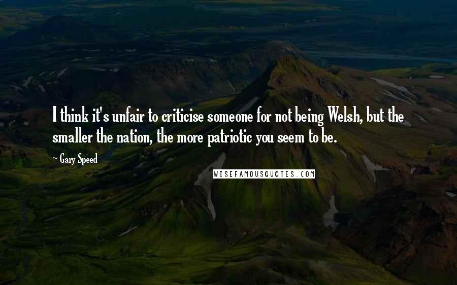 Gary Speed Quotes: I think it's unfair to criticise someone for not being Welsh, but the smaller the nation, the more patriotic you seem to be.