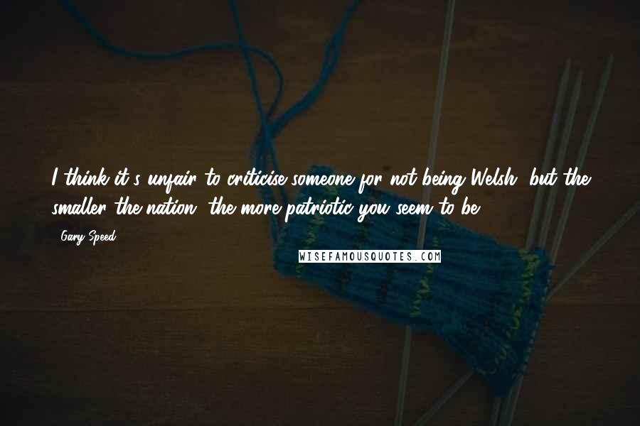 Gary Speed Quotes: I think it's unfair to criticise someone for not being Welsh, but the smaller the nation, the more patriotic you seem to be.