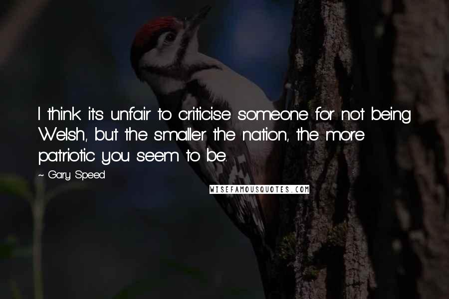Gary Speed Quotes: I think it's unfair to criticise someone for not being Welsh, but the smaller the nation, the more patriotic you seem to be.