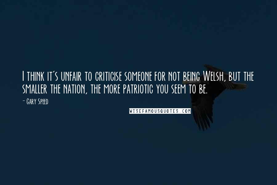 Gary Speed Quotes: I think it's unfair to criticise someone for not being Welsh, but the smaller the nation, the more patriotic you seem to be.