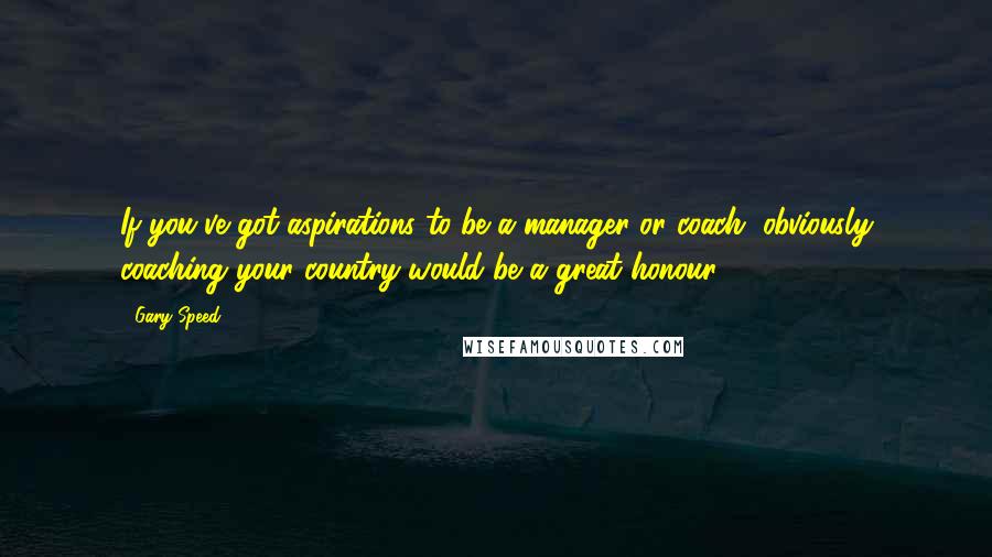 Gary Speed Quotes: If you've got aspirations to be a manager or coach, obviously coaching your country would be a great honour.