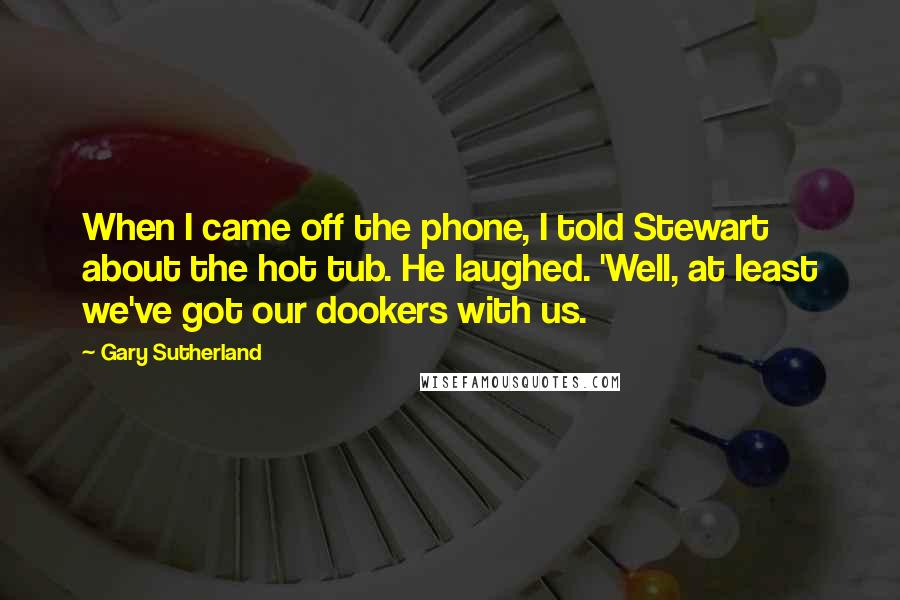 Gary Sutherland Quotes: When I came off the phone, I told Stewart about the hot tub. He laughed. 'Well, at least we've got our dookers with us.