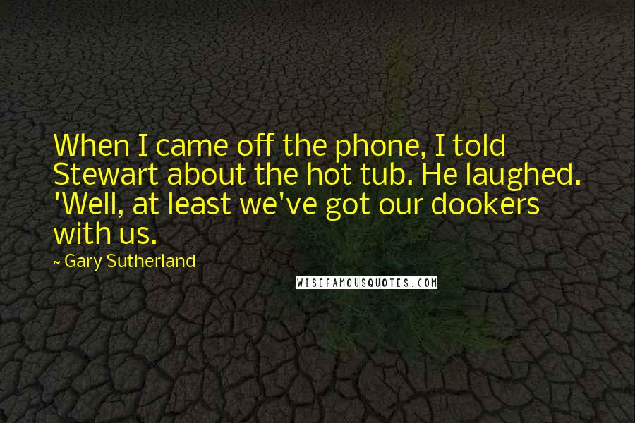 Gary Sutherland Quotes: When I came off the phone, I told Stewart about the hot tub. He laughed. 'Well, at least we've got our dookers with us.