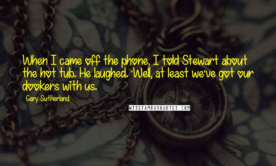 Gary Sutherland Quotes: When I came off the phone, I told Stewart about the hot tub. He laughed. 'Well, at least we've got our dookers with us.