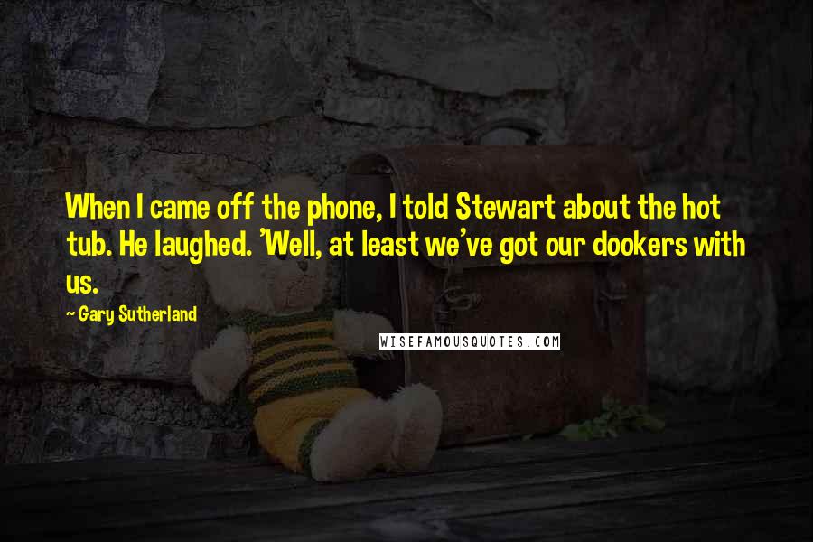 Gary Sutherland Quotes: When I came off the phone, I told Stewart about the hot tub. He laughed. 'Well, at least we've got our dookers with us.