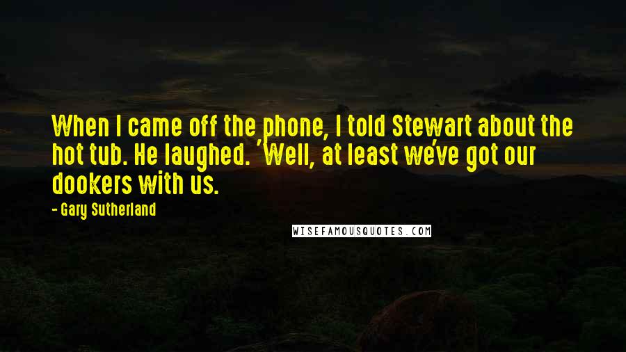 Gary Sutherland Quotes: When I came off the phone, I told Stewart about the hot tub. He laughed. 'Well, at least we've got our dookers with us.