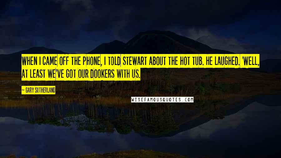 Gary Sutherland Quotes: When I came off the phone, I told Stewart about the hot tub. He laughed. 'Well, at least we've got our dookers with us.