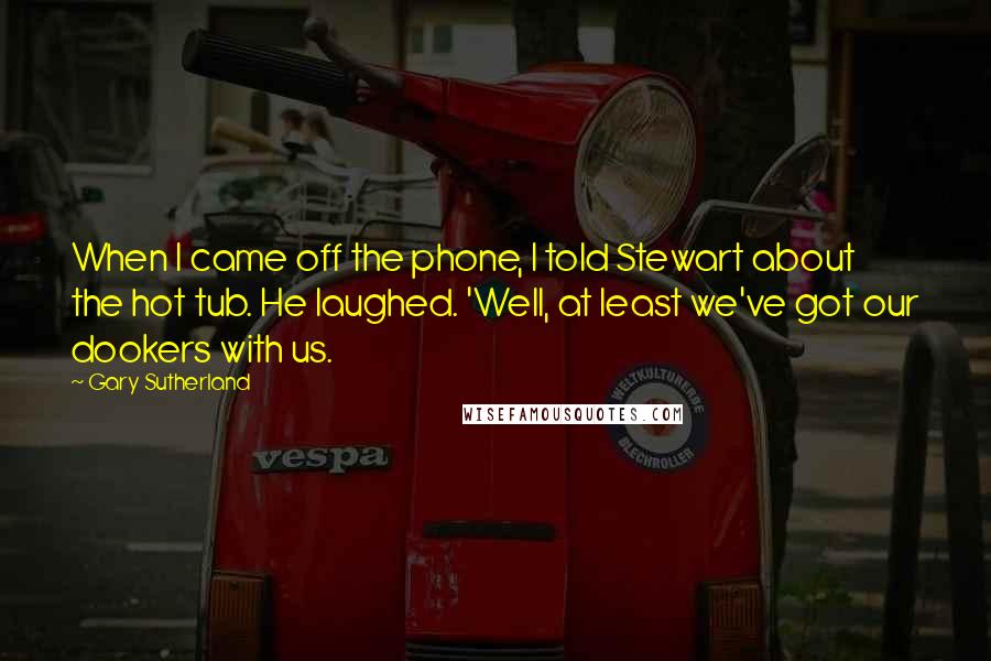 Gary Sutherland Quotes: When I came off the phone, I told Stewart about the hot tub. He laughed. 'Well, at least we've got our dookers with us.